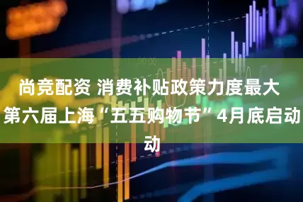 尚竞配资 消费补贴政策力度最大 第六届上海“五五购物节”4月底启动