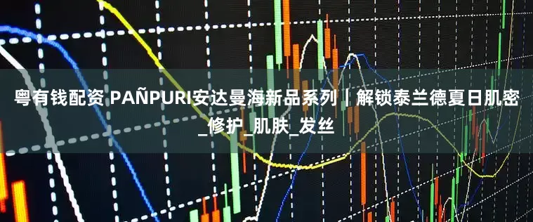 粤有钱配资 PAÑPURI安达曼海新品系列｜解锁泰兰德夏日肌密_修护_肌肤_发丝