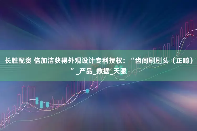 长胜配资 倍加洁获得外观设计专利授权：“齿间刷刷头（正畸）”_产品_数据_天眼