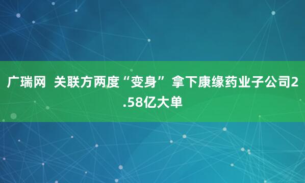 广瑞网  关联方两度“变身” 拿下康缘药业子公司2.58亿大单