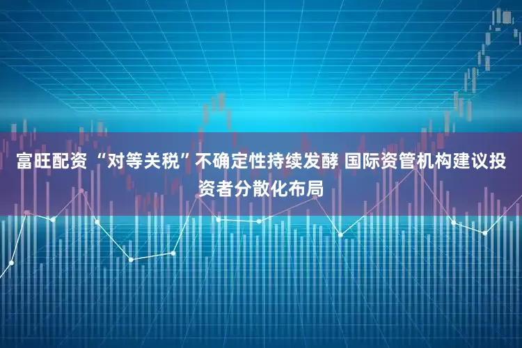 富旺配资 “对等关税”不确定性持续发酵 国际资管机构建议投资者分散化布局