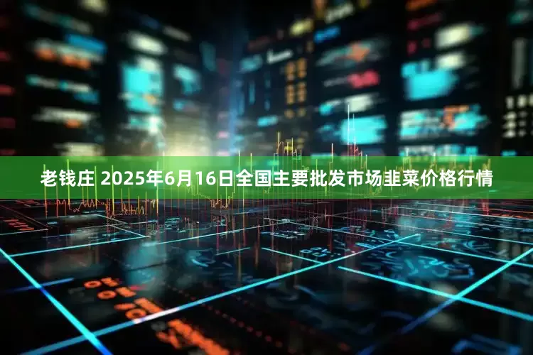 老钱庄 2025年6月16日全国主要批发市场韭菜价格行情