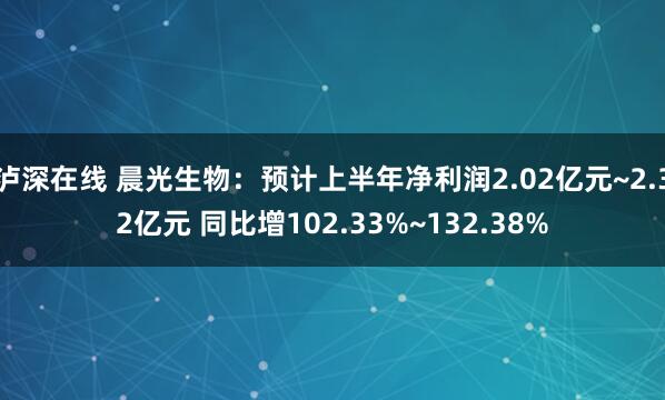 泸深在线 晨光生物：预计上半年净利润2.02亿元~2.32亿元 同比增102.33%~132.38%