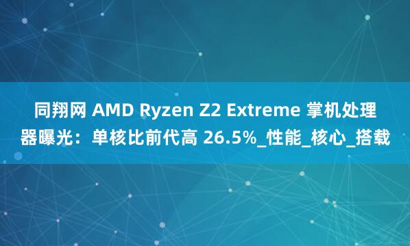 同翔网 AMD Ryzen Z2 Extreme 掌机处理器曝光：单核比前代高 26.5%_性能_核心_搭载