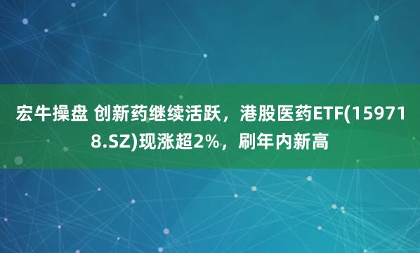 宏牛操盘 创新药继续活跃，港股医药ETF(159718.SZ)现涨超2%，刷年内新高