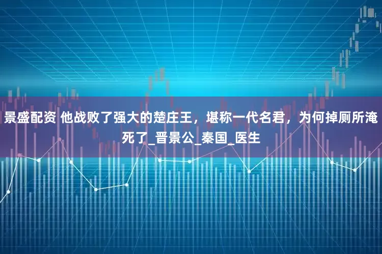 景盛配资 他战败了强大的楚庄王，堪称一代名君，为何掉厕所淹死了_晋景公_秦国_医生