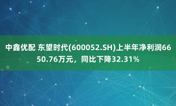 中鑫优配 东望时代(600052.SH)上半年净利润6650.76万元，同比下降32.31%