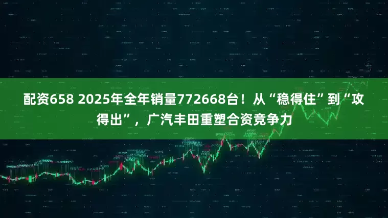 配资658 2025年全年销量772668台！从“稳得住”到“攻得出”，广汽丰田重塑合资竞争力
