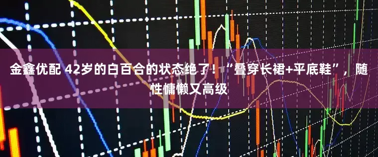 金鑫优配 42岁的白百合的状态绝了！“叠穿长裙+平底鞋”，随性慵懒又高级